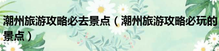 潮州旅游景点攻略(2023年潮州必去的旅游景点)